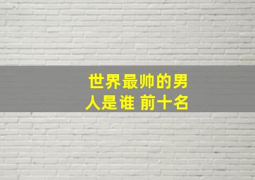 世界最帅的男人是谁 前十名